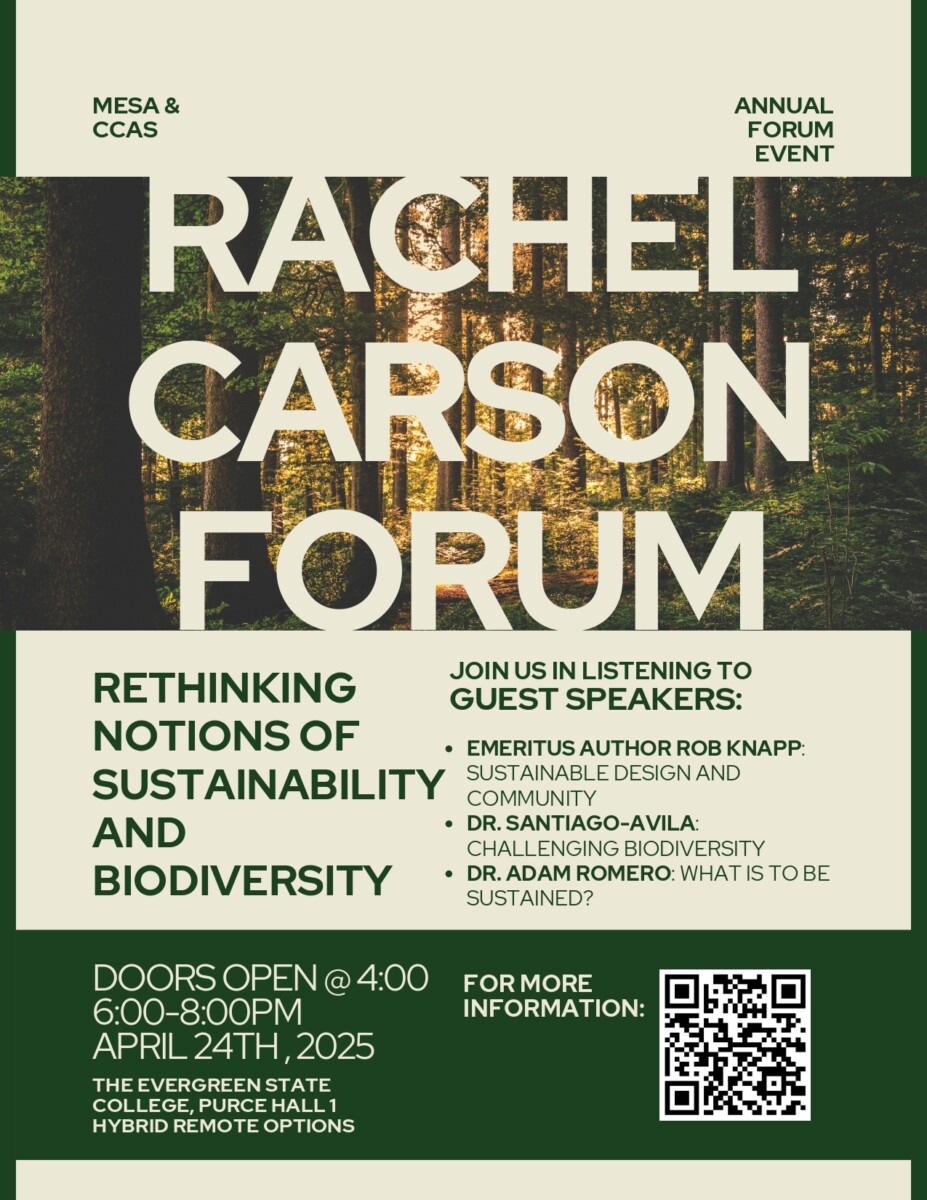 MESA and CCAS Presents: Rachel Carson Forum. Rethinging Notions of Sustainability and Biodiversity. Doors open at 4:00 pm on April 24th at The Evergreen State College. Join us in listening to guest speakers: Emeritus Author Rob Knapp: Sustainable Design and Community. Dr. Santiago-Avila: Challenging Biodiversity. Dr. Adam Romero: What is to be Sustained?